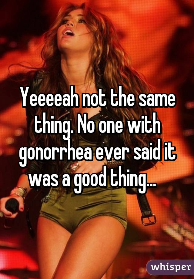 Yeeeeah not the same thing. No one with gonorrhea ever said it was a good thing...   