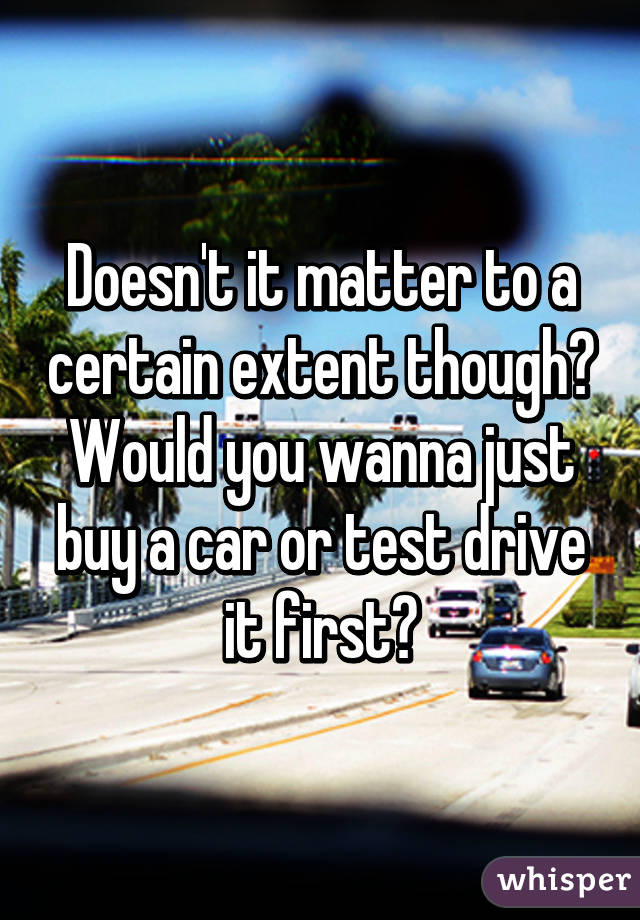 Doesn't it matter to a certain extent though? Would you wanna just buy a car or test drive it first?