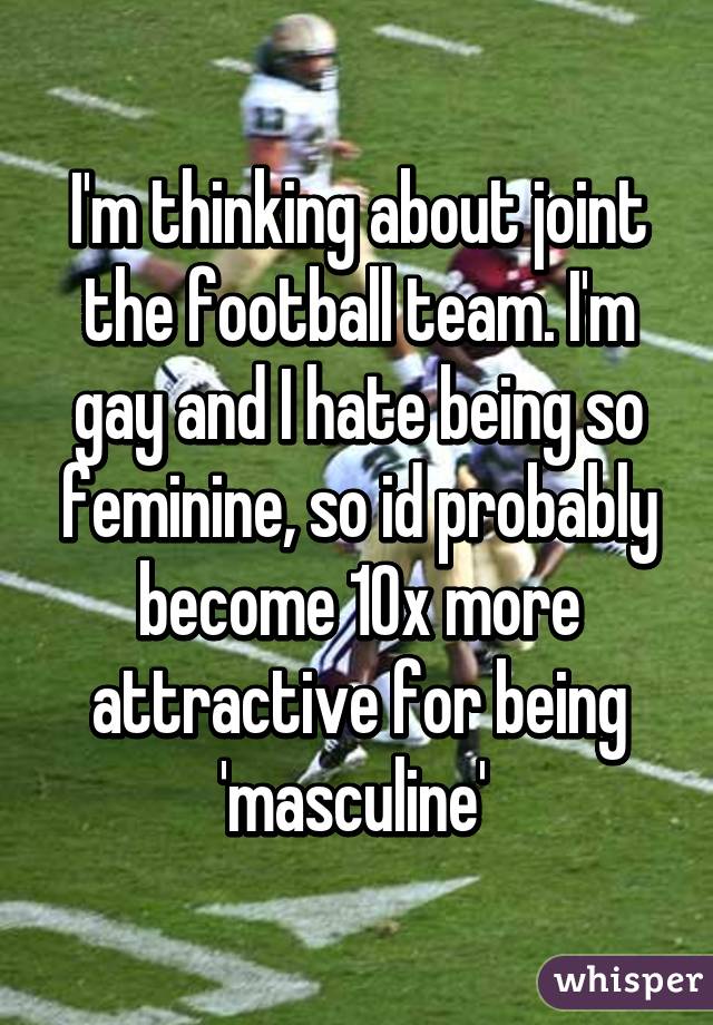 I'm thinking about joint the football team. I'm gay and I hate being so feminine, so id probably become 10x more attractive for being 'masculine' 