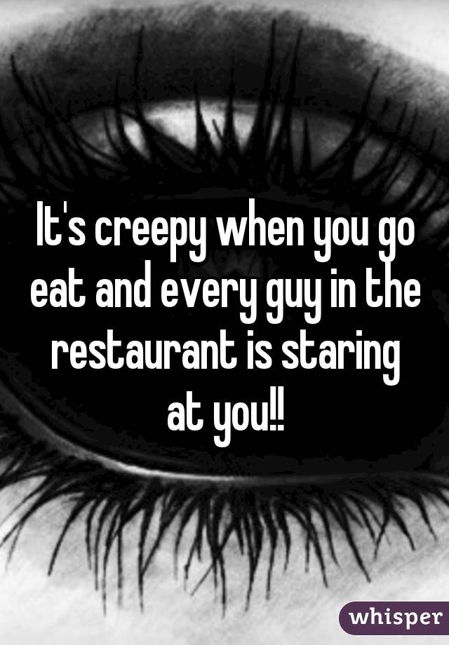 It's creepy when you go eat and every guy in the restaurant is staring at you!!