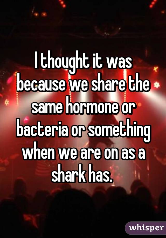 I thought it was because we share the same hormone or bacteria or something when we are on as a shark has. 