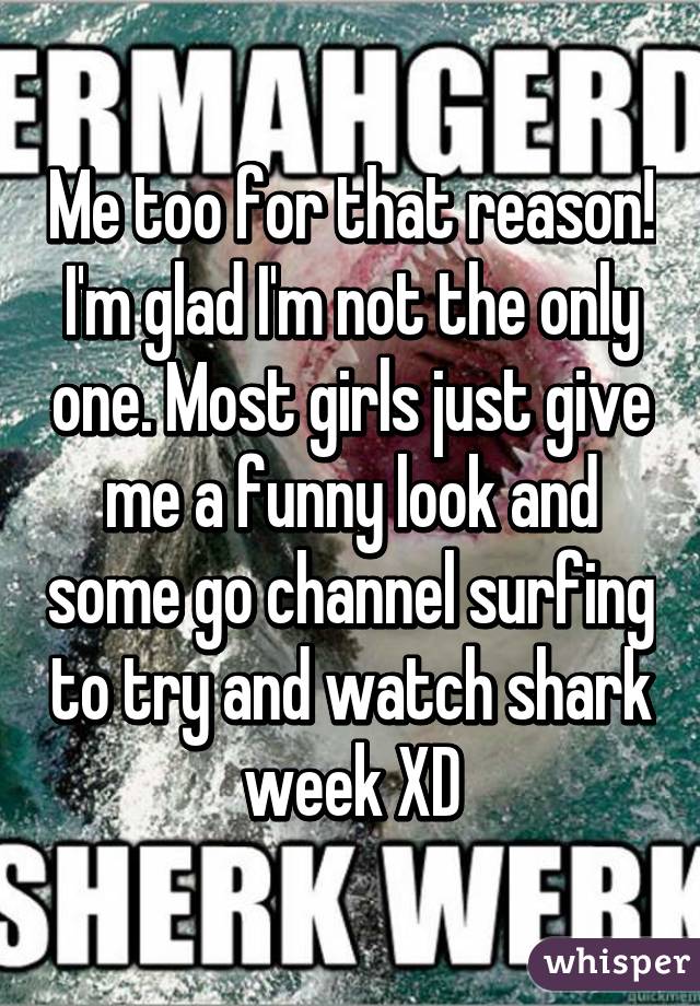 Me too for that reason! I'm glad I'm not the only one. Most girls just give me a funny look and some go channel surfing to try and watch shark week XD