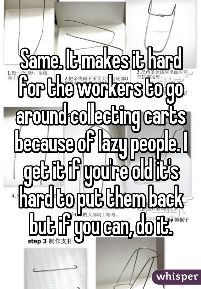 Same. It makes it hard for the workers to go around collecting carts because of lazy people. I get it if you're old it's hard to put them back but if you can, do it.