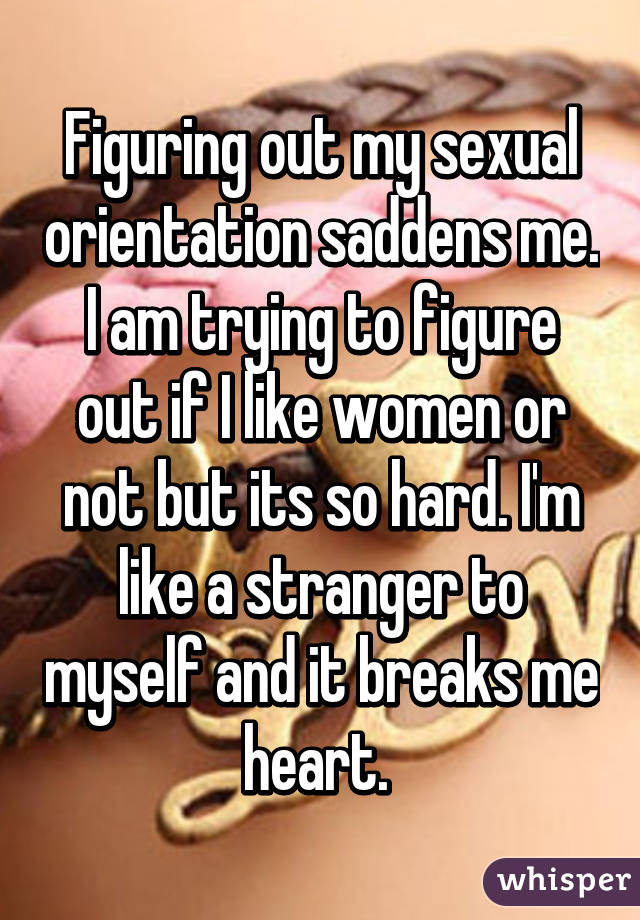 Figuring out my sexual orientation saddens me. I am trying to figure out if I like women or not but its so hard. I'm like a stranger to myself and it breaks me heart. 