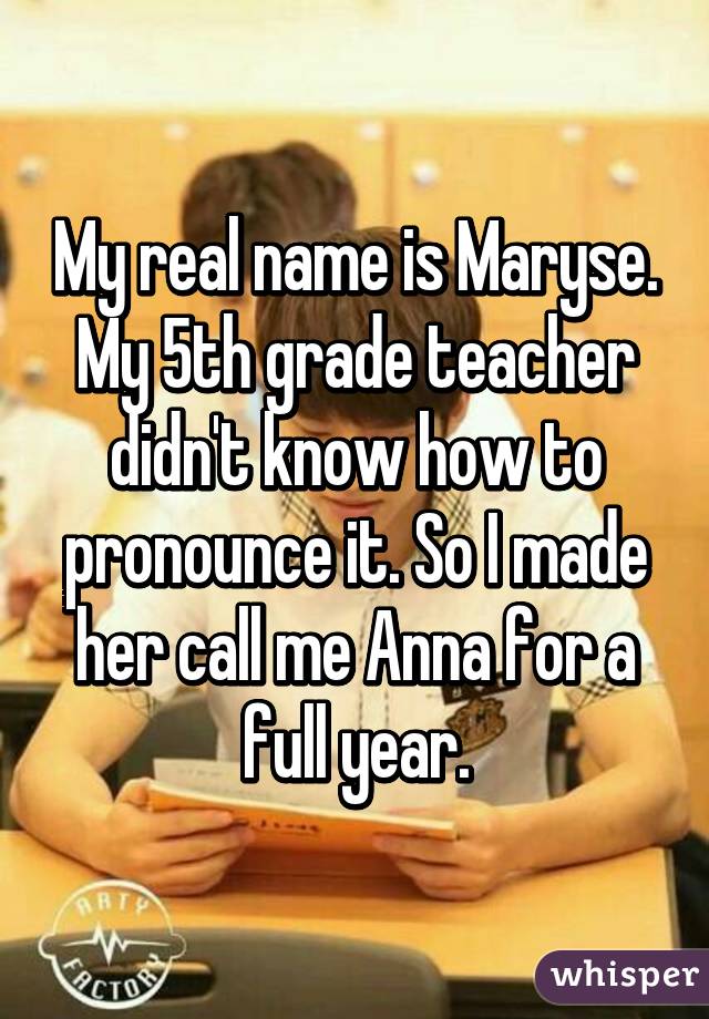 My real name is Maryse. My 5th grade teacher didn't know how to pronounce it. So I made her call me Anna for a full year.