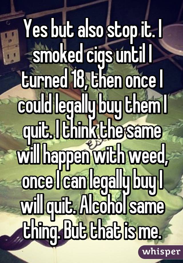 Yes but also stop it. I smoked cigs until I turned 18, then once I could legally buy them I quit. I think the same will happen with weed, once I can legally buy I will quit. Alcohol same thing. But that is me.