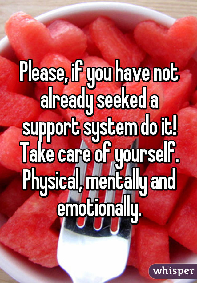 Please, if you have not already seeked a support system do it! Take care of yourself. Physical, mentally and emotionally.