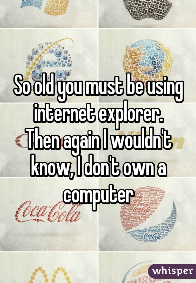 So old you must be using internet explorer.
Then again I wouldn't know, I don't own a computer