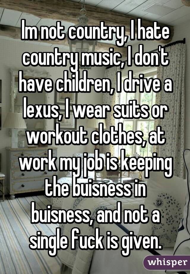 Im not country, I hate country music, I don't have children, I drive a lexus, I wear suits or workout clothes, at work my job is keeping the buisness in buisness, and not a single fuck is given.