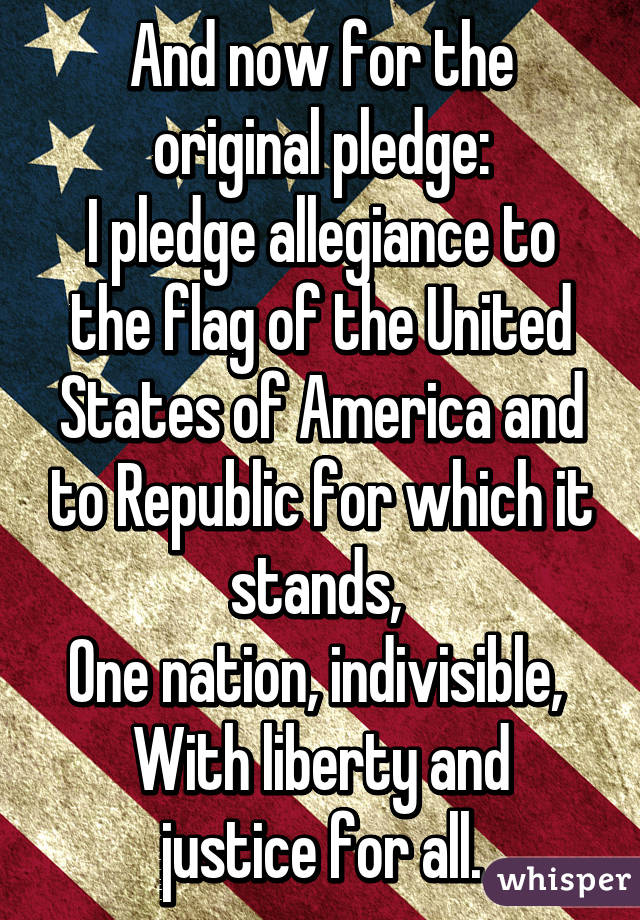 And now for the original pledge:
I pledge allegiance to the flag of the United States of America and to Republic for which it stands, 
One nation, indivisible, 
With liberty and justice for all.