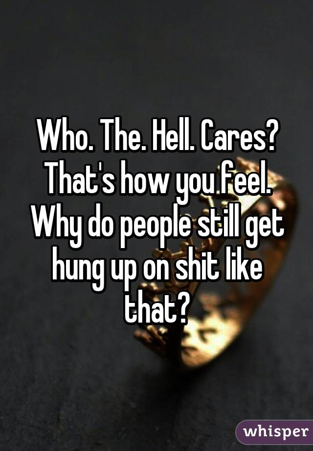 Who. The. Hell. Cares? That's how you feel. Why do people still get hung up on shit like that?