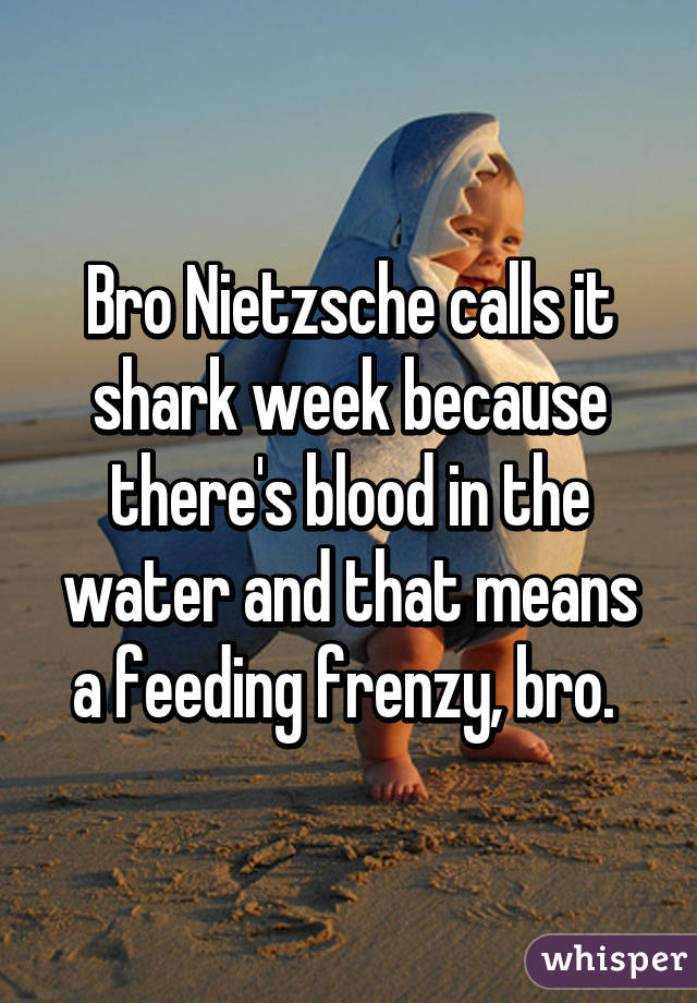 Bro Nietzsche calls it shark week because there's blood in the water and that means a feeding frenzy, bro. 