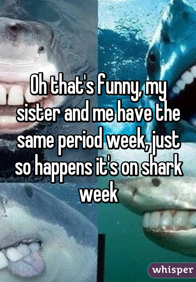 Oh that's funny, my sister and me have the same period week, just so happens it's on shark week