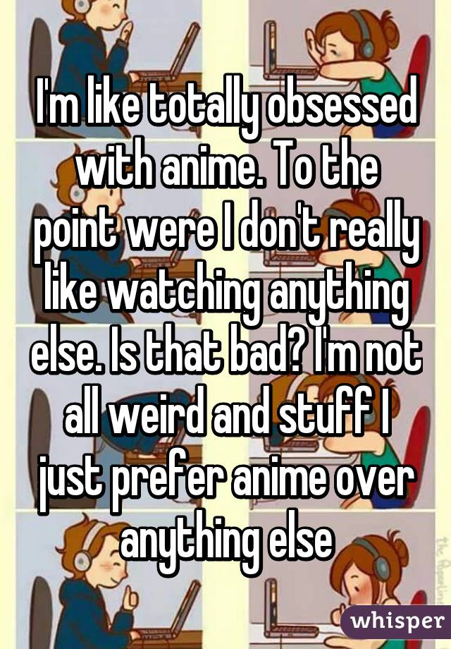 I'm like totally obsessed with anime. To the point were I don't really like watching anything else. Is that bad? I'm not all weird and stuff I just prefer anime over anything else