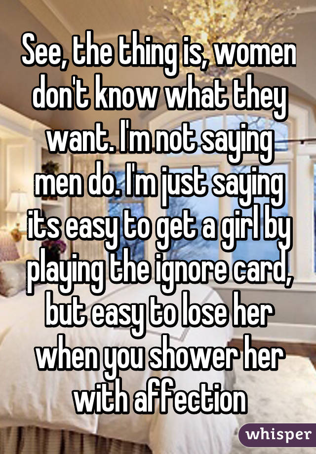 See, the thing is, women don't know what they want. I'm not saying men do. I'm just saying its easy to get a girl by playing the ignore card, but easy to lose her when you shower her with affection
