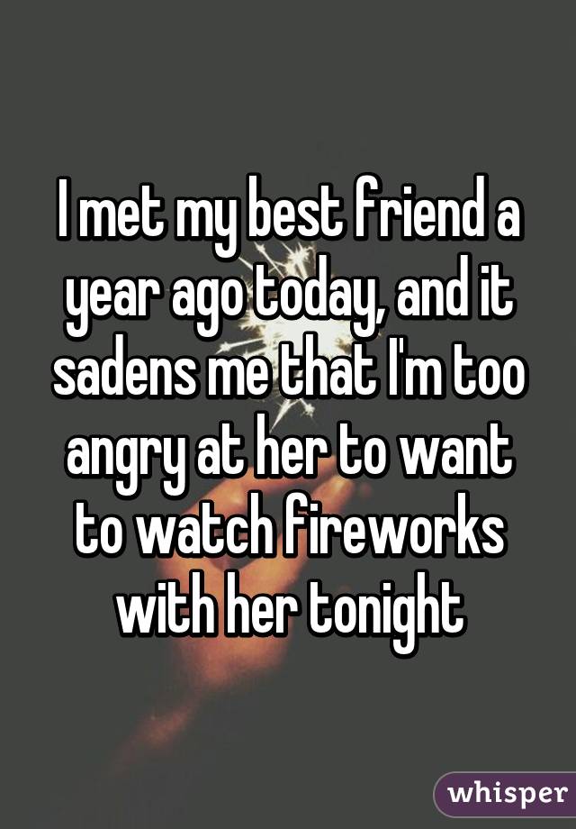 I met my best friend a year ago today, and it sadens me that I'm too angry at her to want to watch fireworks with her tonight