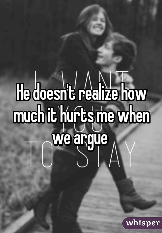 He doesn't realize how much it hurts me when we argue 