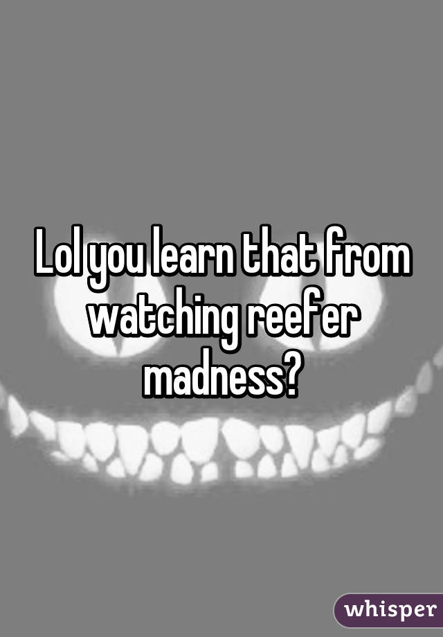 Lol you learn that from watching reefer madness?