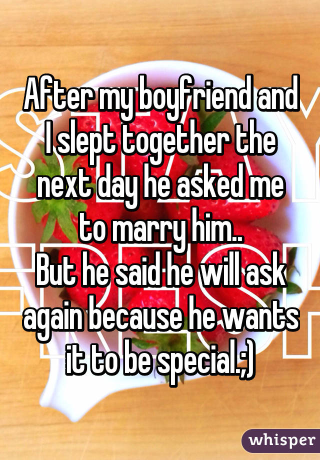 After my boyfriend and I slept together the next day he asked me to marry him..
But he said he will ask again because he wants it to be special.;)