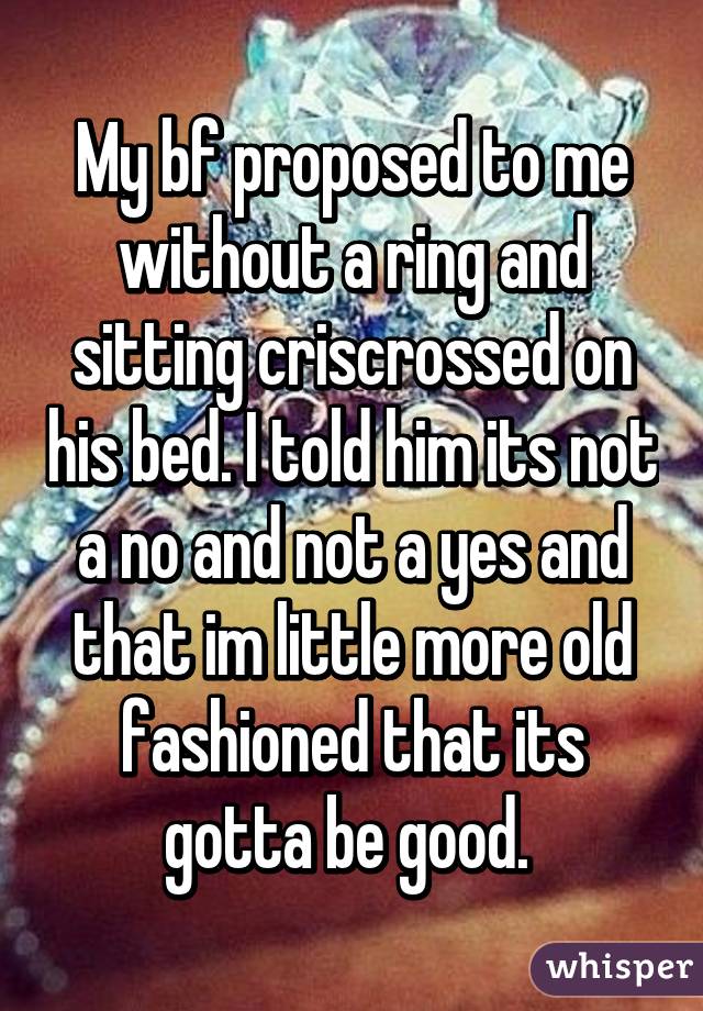 My bf proposed to me without a ring and sitting criscrossed on his bed. I told him its not a no and not a yes and that im little more old fashioned that its gotta be good. 