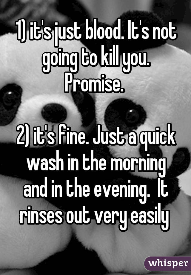 1) it's just blood. It's not going to kill you. Promise. 

2) it's fine. Just a quick wash in the morning and in the evening.  It rinses out very easily 
