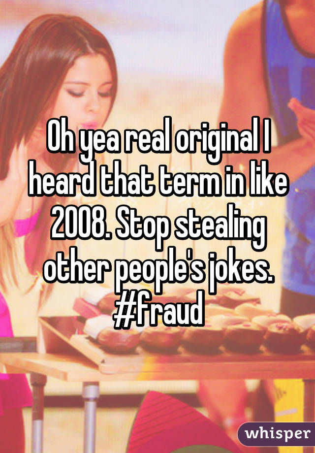 Oh yea real original I heard that term in like 2008. Stop stealing other people's jokes. #fraud