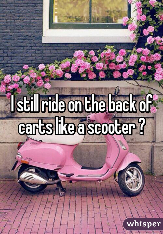 I still ride on the back of carts like a scooter 😄