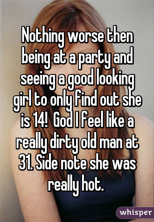 Nothing worse then being at a party and seeing a good looking girl to only find out she is 14!  God I feel like a really dirty old man at 31. Side note she was really hot. 