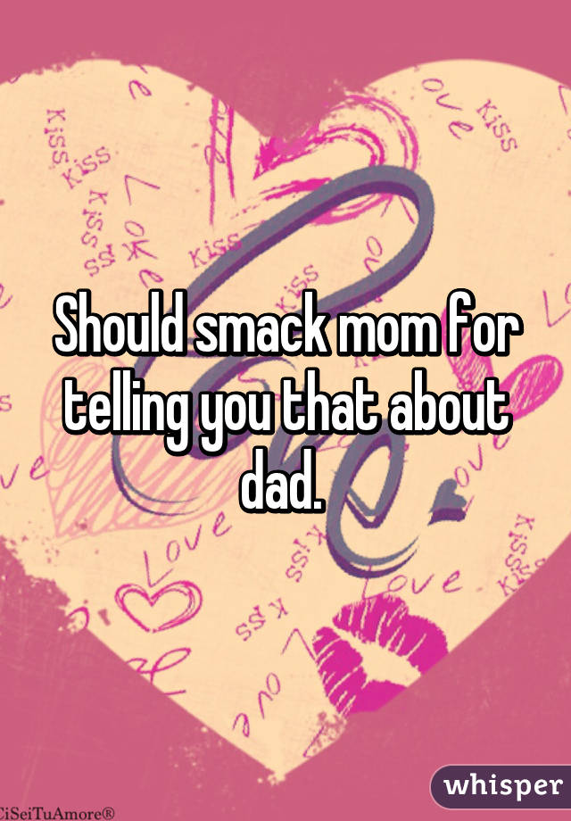 Should smack mom for telling you that about dad. 