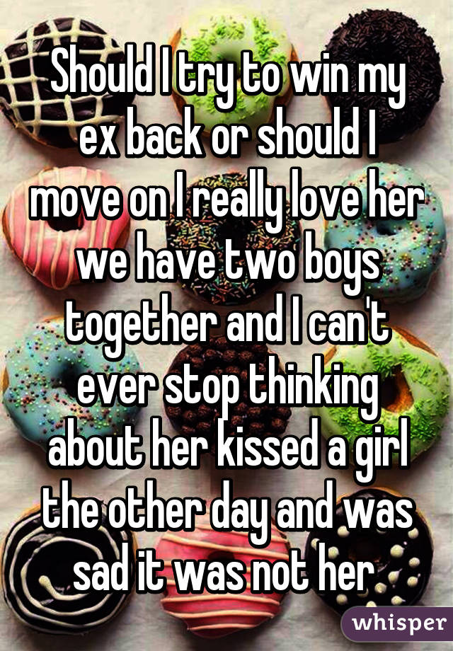 Should I try to win my ex back or should I move on I really love her we have two boys together and I can't ever stop thinking about her kissed a girl the other day and was sad it was not her 