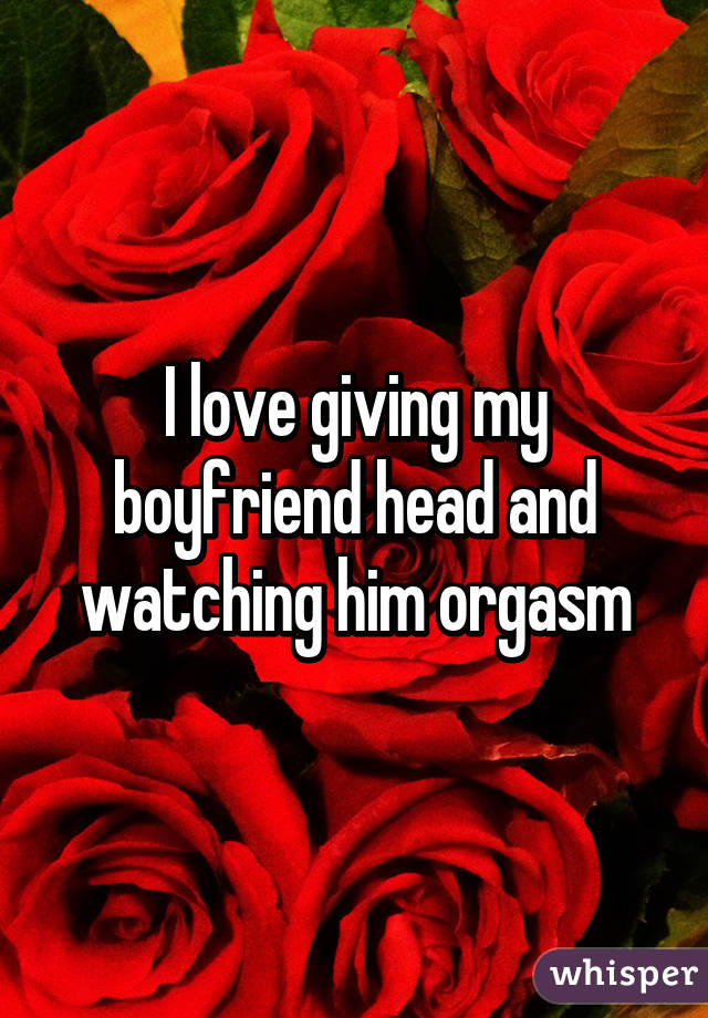 I love giving my boyfriend head and watching him orgasm