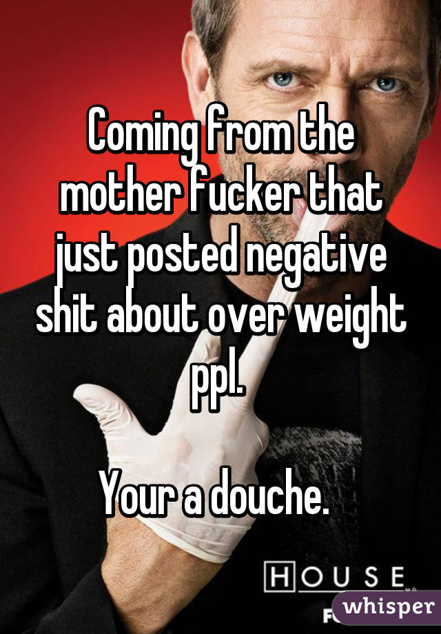 Coming from the mother fucker that just posted negative shit about over weight ppl. 

Your a douche.  