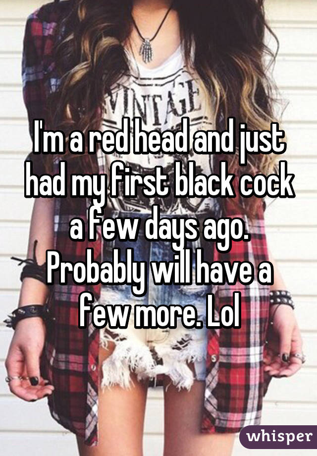 I'm a red head and just had my first black cock a few days ago. Probably will have a few more. Lol