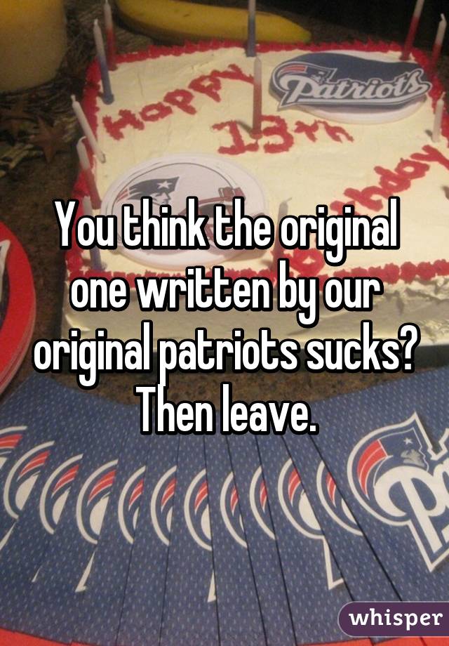 You think the original one written by our original patriots sucks? Then leave.