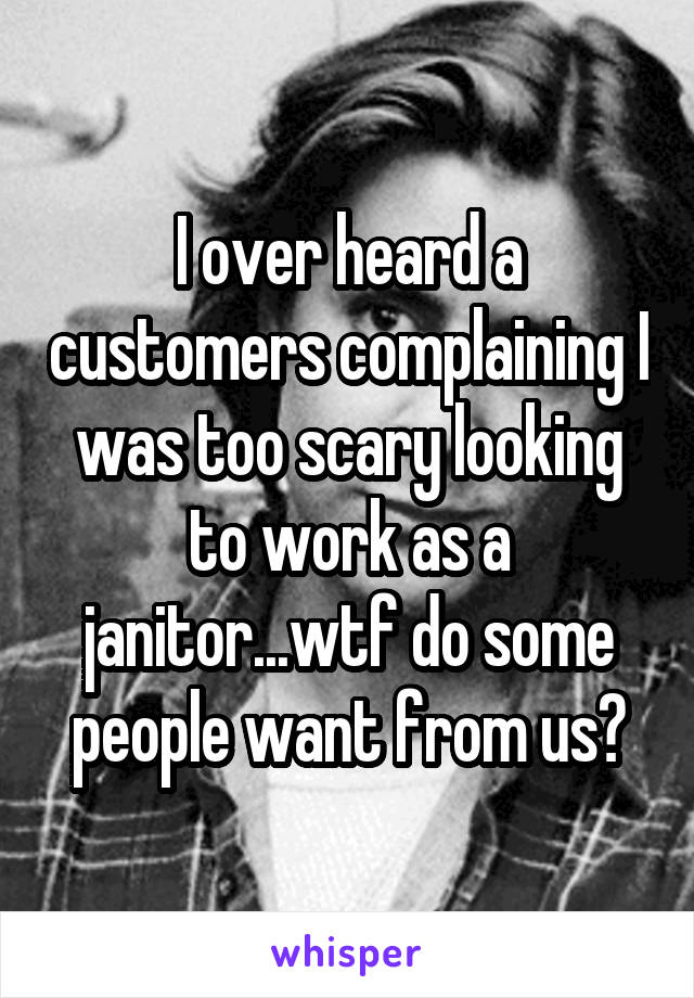 I over heard a customers complaining I was too scary looking to work as a janitor...wtf do some people want from us?