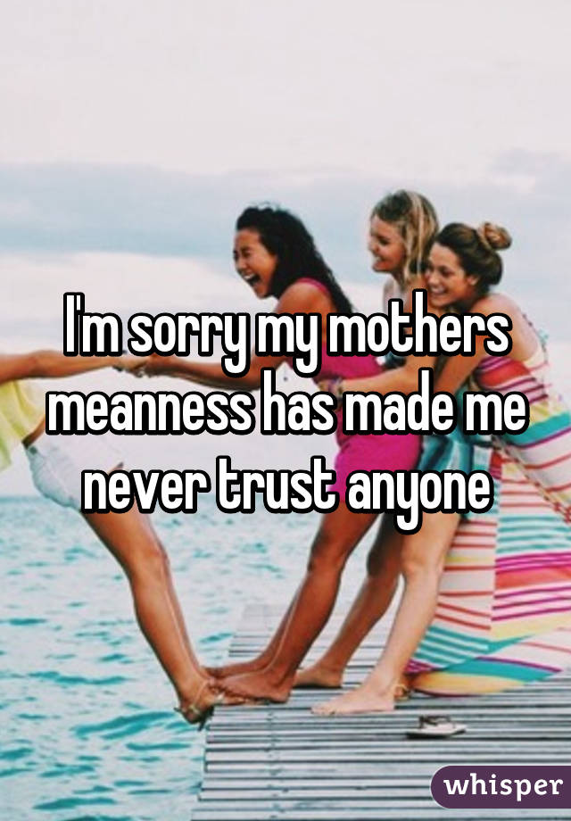 I'm sorry my mothers meanness has made me never trust anyone