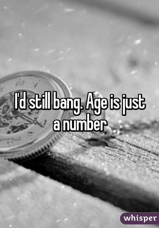I'd still bang. Age is just a number