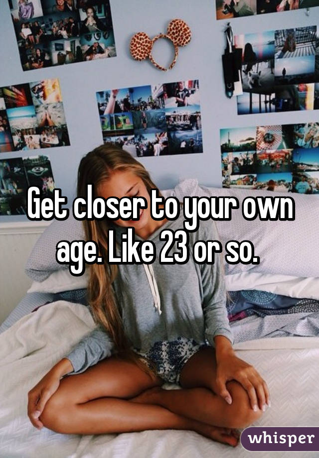 Get closer to your own age. Like 23 or so. 