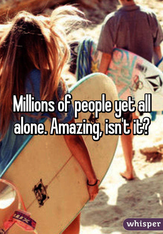 Millions of people yet all alone. Amazing, isn't it?