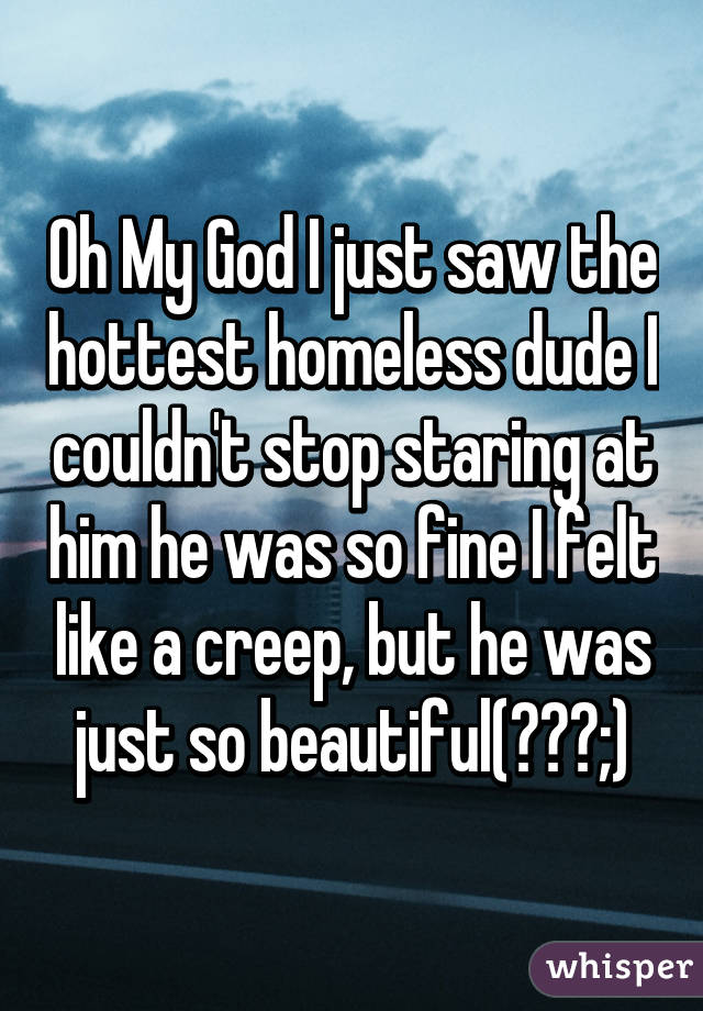 Oh My God I just saw the hottest homeless dude I couldn't stop staring at him he was so fine I felt like a creep, but he was just so beautiful(￣ω￣;)