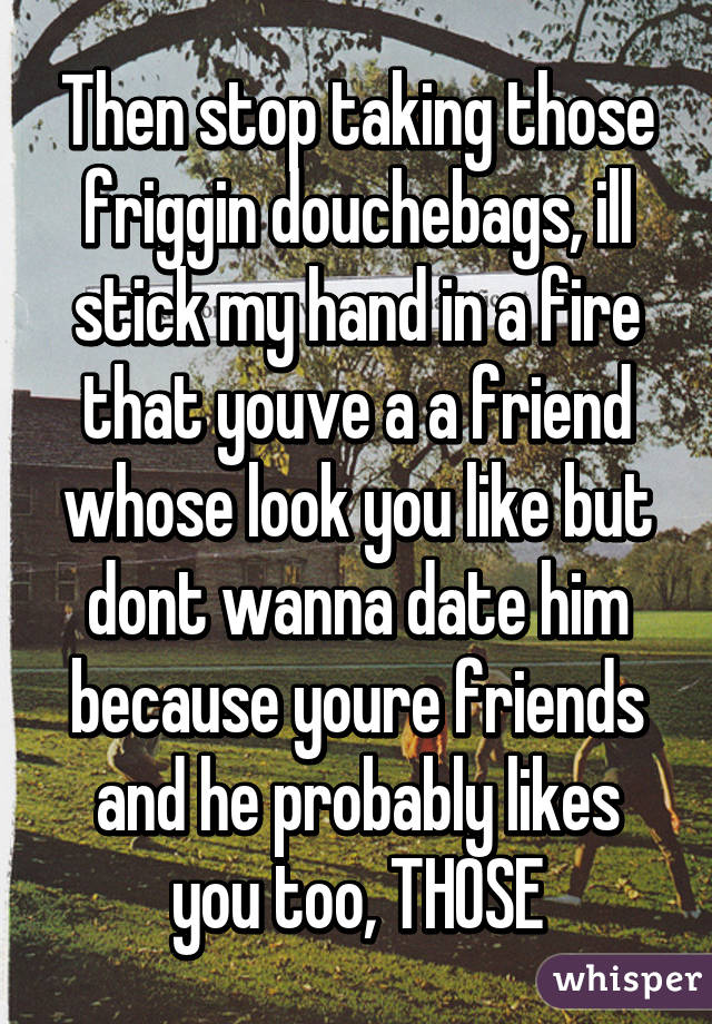 Then stop taking those friggin douchebags, ill stick my hand in a fire that youve a a friend whose look you like but dont wanna date him because youre friends and he probably likes you too, THOSE