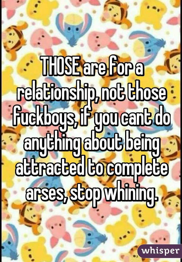 THOSE are for a relationship, not those fuckboys, if you cant do anything about being attracted to complete arses, stop whining.