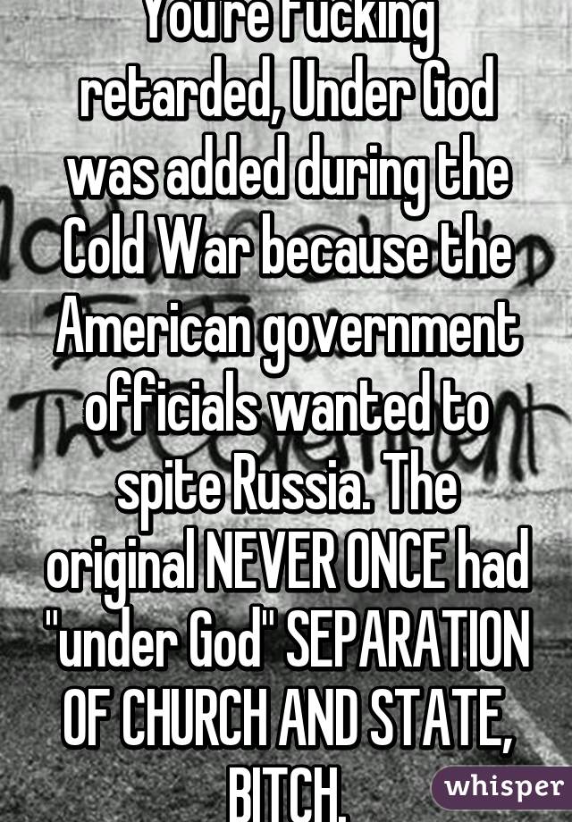 You're fucking retarded, Under God was added during the Cold War because the American government officials wanted to spite Russia. The original NEVER ONCE had "under God" SEPARATION OF CHURCH AND STATE, BITCH.