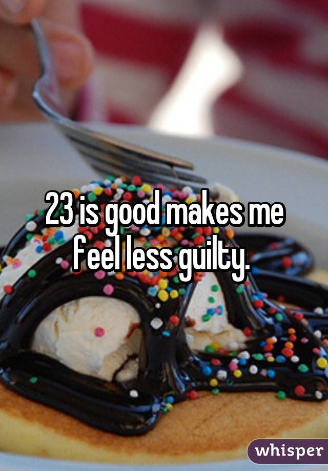 23 is good makes me feel less guilty. 
