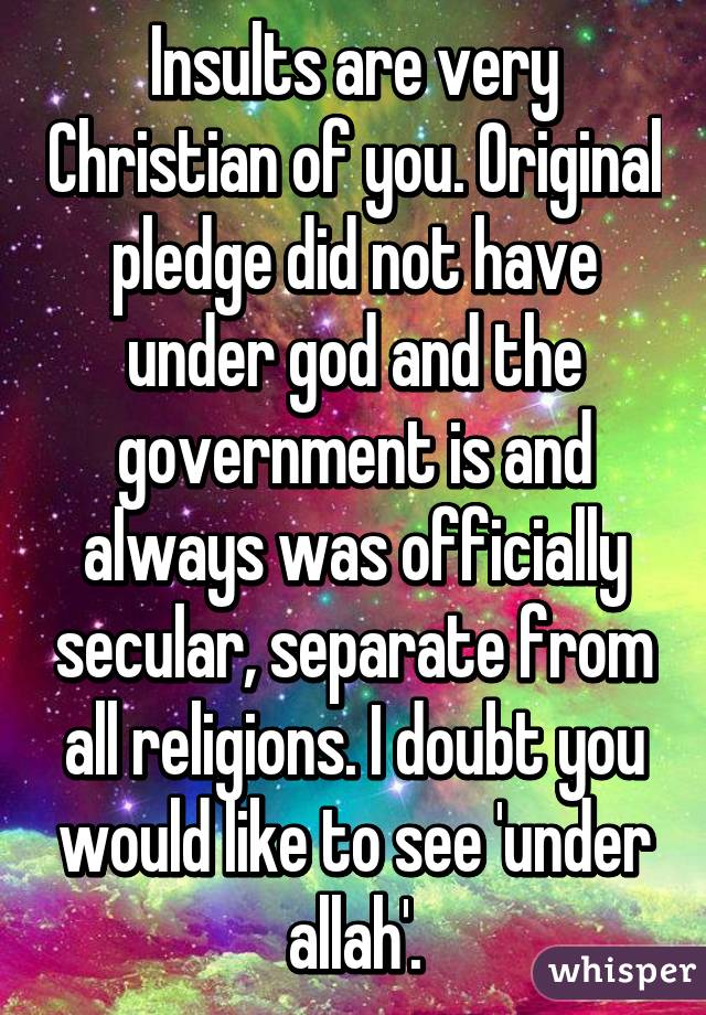 Insults are very Christian of you. Original pledge did not have under god and the government is and always was officially secular, separate from all religions. I doubt you would like to see 'under allah'.