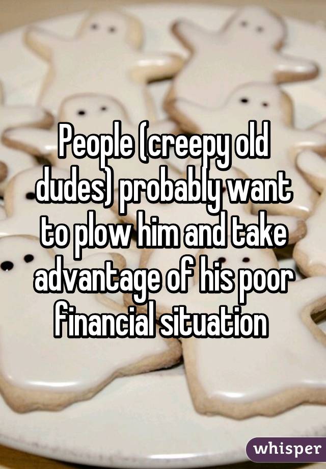 People (creepy old dudes) probably want to plow him and take advantage of his poor financial situation 