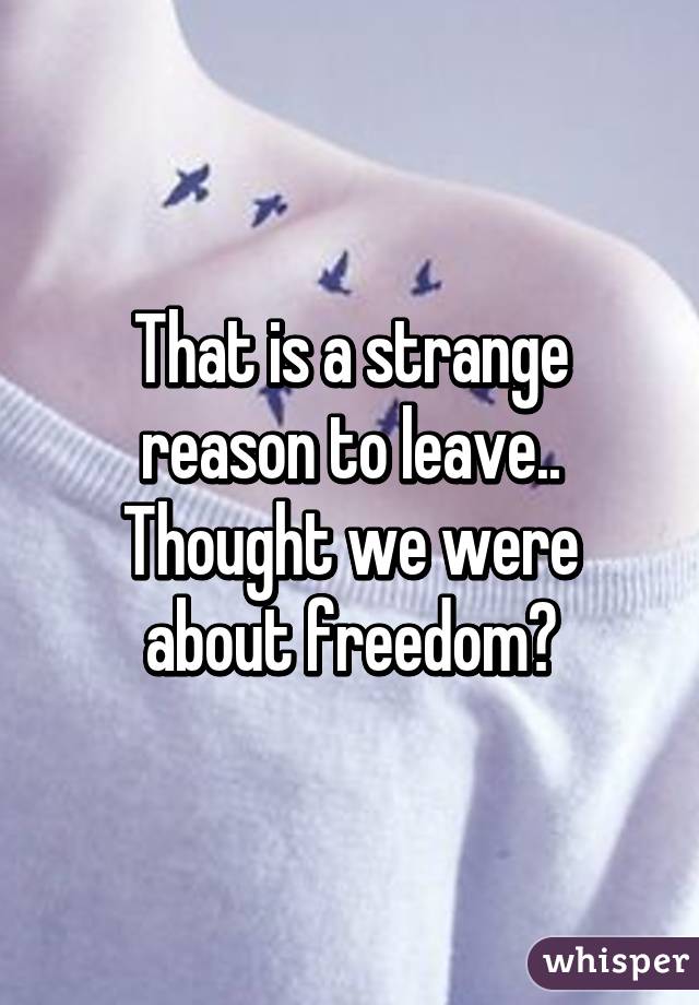 That is a strange reason to leave.. Thought we were about freedom?