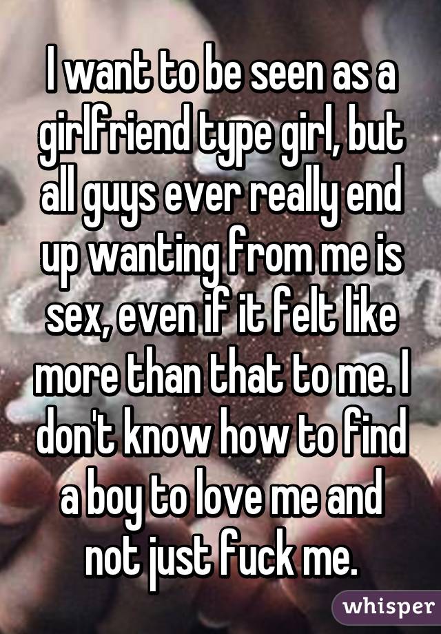 I want to be seen as a girlfriend type girl, but all guys ever really end up wanting from me is sex, even if it felt like more than that to me. I don't know how to find a boy to love me and not just fuck me.