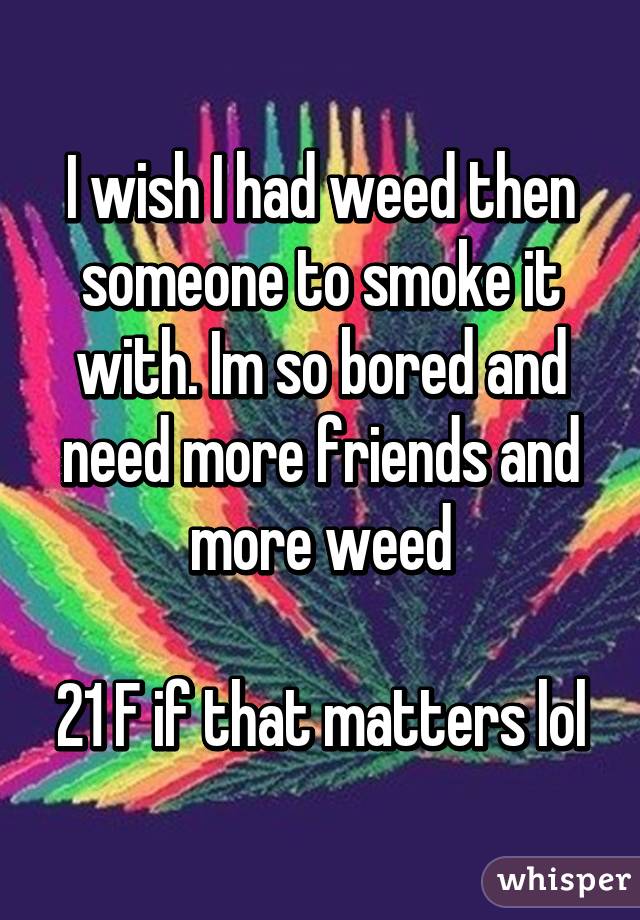 I wish I had weed then someone to smoke it with. Im so bored and need more friends and more weed

21 F if that matters lol