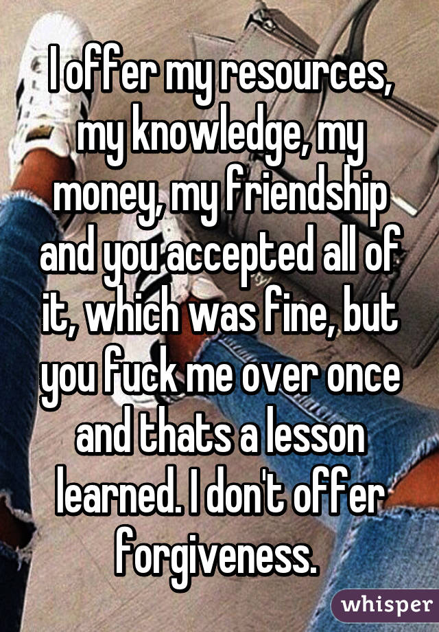 I offer my resources, my knowledge, my money, my friendship and you accepted all of it, which was fine, but you fuck me over once and thats a lesson learned. I don't offer forgiveness. 